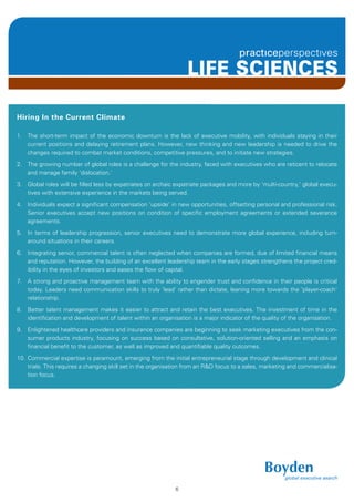 LIFE SCIENCES

Hiring In the Current Climate

1. The short-term impact of the economic downturn is the lack of executive mobility, with individuals staying in their
   current positions and delaying retirement plans. However, new thinking and new leadership is needed to drive the
   changes required to combat market conditions, competitive pressures, and to initiate new strategies.
2. The growing number of global roles is a challenge for the industry, faced with executives who are reticent to relocate
   and manage family ‘dislocation.’
3. Global roles will be filled less by expatriates on archaic expatriate packages and more by ‘multi-country,’ global execu-
   tives with extensive experience in the markets being served.
4. Individuals expect a significant compensation ‘upside’ in new opportunities, offsetting personal and professional risk.
   Senior executives accept new positions on condition of specific employment agreements or extended severance
   agreements.
5. In terms of leadership progression, senior executives need to demonstrate more global experience, including turn-
   around situations in their careers.
6. Integrating senior, commercial talent is often neglected when companies are formed, due of limited financial means
   and reputation. However, the building of an excellent leadership team in the early stages strengthens the project cred-
   ibility in the eyes of investors and eases the flow of capital.
7. A strong and proactive management team with the ability to engender trust and confidence in their people is critical
   today. Leaders need communication skills to truly ‘lead’ rather than dictate, leaning more towards the ‘player-coach’
   relationship.
8. Better talent management makes it easier to attract and retain the best executives. The investment of time in the
   identification and development of talent within an organisation is a major indicator of the quality of the organisation.
9. Enlightened healthcare providers and insurance companies are beginning to seek marketing executives from the con-
   sumer products industry, focusing on success based on consultative, solution-oriented selling and an emphasis on
   financial benefit to the customer, as well as improved and quantifiable quality outcomes.
10. Commercial expertise is paramount, emerging from the initial entrepreneurial stage through development and clinical
    trials. This requires a changing skill set in the organisation from an R&D focus to a sales, marketing and commercialisa-
    tion focus.




                                                             6
 