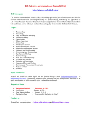 Life Sciences: an International Journal (LSIJ)
https://airccse.com/lsij/index.html
Call for papers
Life Sciences: an International Journal (LSIJ) is a quarterly open access peer-reviewed journal that provides
excellent international forum for sharing knowledge and results in theory, methodology and applications of
Life Science Research. The aim of the journal is to provide a platform to the researchers and practitioners from
both academia as well as industry to meet and share cutting-edge development in the field of Life Sciences.
Topics
• Pharmacology
• Toxicology,
• Drug and Medicine Discovery
• Human Physiology
• Neurobiology
• Silicon Nanowires
• Immunology
• Infection and Diseases
• Protein Structure and Function
• Biophysics and Structural Biology
• Genomics and Bioinformatics
• Microbiology and Biotechnology
• Developmental Biology
• Tumour Biology
• Plant and Animal Physiology
• Life Form and Function
• Evolution and Systematics
• Aquatic and Terrestrial Ecology
• Environmental Processes and Conservation
• Medical Sciences
• Fisheries
Paper Submission
Authors are invited to submit papers for this journal through E-mail: eeiejjournal@yahoo.com or
eeiejjournal@airccse.org Submissions must be original and should not have been published previously or be
under consideration for publication while being evaluated for this Journal.
Important Dates
• Submission Deadline : December 08, 2018
• Notification : January 08, 2018
• Final Manuscript Due : January 16, 2018
• Publication Date : Determined by the Editor-in-Chief
Conduct us
Here's where you can reach us : lsijjournal@yahoo.com or lsijjournal@airccse.com
 