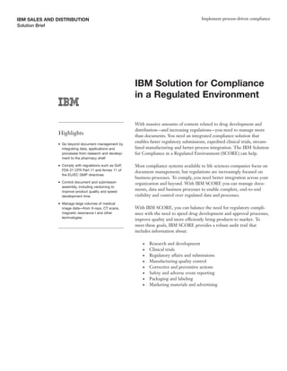 IBM SALES AND DISTRIBUTION                                                                      Implement process-driven compliance
Solution Brief




                                                            IBM Solution for Compliance
                                                            in a Regulated Environment

                                                            With massive amounts of content related to drug development and
                                                            distribution—and increasing regulations—you need to manage more
                 Highlights                                 than documents. You need an integrated compliance solution that
                 ●   Go beyond document management by
                                                            enables faster regulatory submissions, expedited clinical trials, stream-
                     integrating data, applications and     lined manufacturing and better process integration. The IBM Solution
                     processes from research and develop-   for Compliance in a Regulated Environment (SCORE) can help.
                     ment to the pharmacy shelf
                 ●   Comply with regulations such as GxP,   Most compliance systems available to life sciences companies focus on
                     FDA 21 CFR Part 11 and Annex 11 of
                                                            document management, but regulations are increasingly focused on
                     the EU/EC GMP directives
                                                            business processes. To comply, you need better integration across your
                 ●   Control document and submission        organization and beyond. With IBM SCORE you can manage docu-
                     assembly, including versioning to
                     improve product quality and speed
                                                            ments, data and business processes to enable complete, end-to-end
                     development time                       visibility and control over regulated data and processes.
                 ●   Manage large volumes of medical
                     image data—from X-rays, CT scans,      With IBM SCORE, you can balance the need for regulatory compli-
                     magnetic resonance I and other         ance with the need to speed drug development and approval processes,
                     technologies
                                                            improve quality and more efficiently bring products to market. To
                                                            meet these goals, IBM SCORE provides a robust audit trail that
                                                            includes information about:

                                                                ●   Research and development
                                                                ●   Clinical trials
                                                                ●   Regulatory affairs and submissions
                                                                ●   Manufacturing quality control
                                                                ●   Corrective and preventive actions
                                                                ●   Safety and adverse event reporting
                                                                ●   Packaging and labeling
                                                                ●   Marketing materials and advertising
 