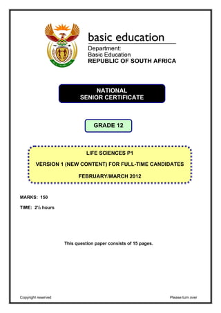 NATIONAL 
SENIOR CERTIFICATE 
GRADE 12 
VERSION 1 (NEW CONTENT) FOR FULL-TIME CANDIDATES 
MARKS: 150 
TIME: 2½ hours 
LIFE SCIENCES P1 
FEBRUARY/MARCH 2012 
This question paper consists of 15 pages. 
Copyright reserved Please turn over 
 