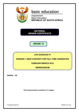 NATIONAL 
SENIOR CERTIFICATE 
GRADE 12 
VERSION 1 (NEW CONTENT) FOR FULL-TIME CANDIDATES 
MARKS: 150 
LIFE SCIENCES P1 
FEBRUARY/MARCH 2012 
MEMORANDUM 
This memorandum consists of 11 pages. 
Copyright reserved Please turn over 
 