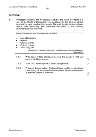 Life Sciences/P1 (Version 1) (Full-time) 11 DBE/Feb.–Mar. 2013 
NSC 
Copyright reserved Please turn over 
QUESTION 3 
3.1 
Professor Lee Berger and his colleagues studied the fossils they found in a cave at the Cradle of Humankind. The skeletons from the cave are ranked amongst the most complete finds to date. The adult female, Australopithecus sediba, was remarkably well preserved and some of the following characteristics were identified: 
Some characteristics of Australopithecus sediba: 
• A small brain size 
• Bipedal 
• Smaller canines 
• Projecting nose 
• Small body size 
[Adapted from 'Part Ape Part Human', Josh Fischmann, National Geographic, August 2011] 
3.1.1 
3.1.2 
3.1.3 
Write down THREE characteristics from the list above that also apply to the Homo species. 
State TWO advantages of A. sediba being bipedal. 
Professor Berger called Australopithecus sediba a transitional fossil. Using the information in the list above, explain why he called A. sediba a species in transition. 
(3) 
(2) 
(2) 
(7)  
