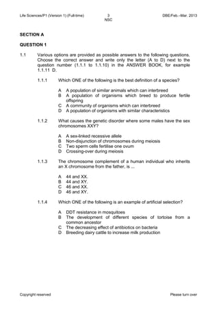 Life Sciences/P1 (Version 1) (Full-time) 3 DBE/Feb.–Mar. 2013 
NSC 
Copyright reserved Please turn over 
SECTION A 
QUESTION 1 
1.1 
Various options are provided as possible answers to the following questions. Choose the correct answer and write only the letter (A to D) next to the question number (1.1.1 to 1.1.10) in the ANSWER BOOK, for example 1.1.11 D. 
1.1.1 
Which ONE of the following is the best definition of a species? 
A 
B 
C 
D 
A population of similar animals which can interbreed 
A population of organisms which breed to produce fertile offspring 
A community of organisms which can interbreed 
A population of organisms with similar characteristics 
1.1.2 
What causes the genetic disorder where some males have the sex chromosomes XXY? 
A 
B 
C 
D 
A sex-linked recessive allele 
Non-disjunction of chromosomes during meiosis 
Two sperm cells fertilise one ovum 
Crossing-over during meiosis 
1.1.3 
The chromosome complement of a human individual who inherits an X chromosome from the father, is ... 
A 
B 
C 
D 
44 and XX. 
44 and XY. 
46 and XX. 
46 and XY. 
1.1.4 
Which ONE of the following is an example of artificial selection? 
A 
B 
C 
D 
DDT resistance in mosquitoes 
The development of different species of tortoise from a common ancestor 
The decreasing effect of antibiotics on bacteria 
Breeding dairy cattle to increase milk production  