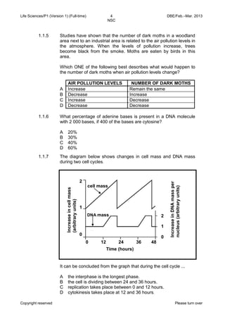 Life Sciences/P1 (Version 1) (Full-time) 4 DBE/Feb.–Mar. 2013 
NSC 
Copyright reserved Please turn over 
1.1.5 
Studies have shown that the number of dark moths in a woodland area next to an industrial area is related to the air pollution levels in the atmosphere. When the levels of pollution increase, trees become black from the smoke. Moths are eaten by birds in this area. 
Which ONE of the following best describes what would happen to the number of dark moths when air pollution levels change? 
AIR POLLUTION LEVELS 
NUMBER OF DARK MOTHS 
A 
Increase 
Remain the same 
B 
Decrease 
Increase 
C 
Increase 
Decrease 
D 
Decrease 
Decrease 
1.1.6 
What percentage of adenine bases is present in a DNA molecule with 2 000 bases, if 400 of the bases are cytosine? 
A 
B 
C 
D 
20% 
30% 
40% 
60% 
1.1.7 
The diagram below shows changes in cell mass and DNA mass during two cell cycles. 
It can be concluded from the graph that during the cell cycle ... 
A 
B 
C 
D 
the interphase is the longest phase. 
the cell is dividing between 24 and 36 hours. 
replication takes place between 0 and 12 hours. 
cytokinesis takes place at 12 and 36 hours. 
Increase in DNA mass per nucleus (arbitrary units) 
Time (hours) 
Increase in cell mass (arbitrary units) 
2 
1 
0 
0 12 24 36 48 
2 
1 
0 
DNA mass 
cell mass  