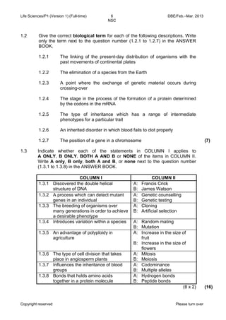 Life Sciences/P1 (Version 1) (Full-time) 6 DBE/Feb.–Mar. 2013 
NSC 
Copyright reserved Please turn over 
1.2 
Give the correct biological term for each of the following descriptions. Write only the term next to the question number (1.2.1 to 1.2.7) in the ANSWER BOOK. 
1.2.1 
1.2.2 
1.2.3 
1.2.4 
1.2.5 
1.2.6 
1.2.7 
The linking of the present-day distribution of organisms with the past movements of continental plates 
The elimination of a species from the Earth 
A point where the exchange of genetic material occurs during crossing-over 
The stage in the process of the formation of a protein determined by the codons in the mRNA 
The type of inheritance which has a range of intermediate phenotypes for a particular trait 
An inherited disorder in which blood fails to clot properly 
The position of a gene in a chromosome 
(7) 
1.3 
Indicate whether each of the statements in COLUMN I applies to A ONLY, B ONLY, BOTH A AND B or NONE of the items in COLUMN II. Write A only, B only, both A and B, or none next to the question number (1.3.1 to 1.3.8) in the ANSWER BOOK. 
COLUMN I 
COLUMN II 
1.3.1 
Discovered the double helical structure of DNA 
A: Francis Crick 
B: James Watson 
1.3.2 
A process which can detect mutant genes in an individual 
A: Genetic counselling 
B: Genetic testing 
1.3.3 
The breeding of organisms over many generations in order to achieve a desirable phenotype 
A: Cloning 
B: Artificial selection 
1.3.4 
Introduces variation within a species 
A: Random mating 
B: Mutation 
1.3.5 
An advantage of polyploidy in agriculture 
A: Increase in the size of fruit 
B: Increase in the size of flowers 
1.3.6 
The type of cell division that takes place in angiosperm plants 
A: Mitosis 
B: Meiosis 
1.3.7 
Influences the inheritance of blood groups 
A: Codominance 
B: Multiple alleles 
1.3.8 
Bonds that holds amino acids together in a protein molecule 
A: Hydrogen bonds 
B: Peptide bonds 
(8 x 2) 
(16)  
