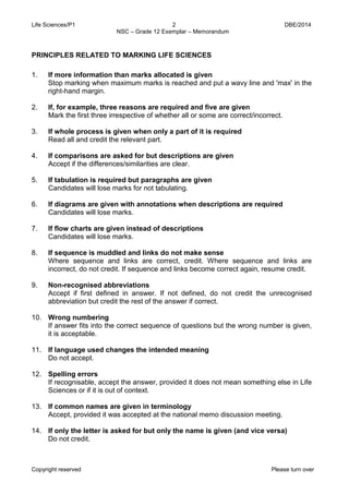 Life Sciences/P1 2 DBE/2014 
NSC – Grade 12 Exemplar – Memorandum 
Copyright reserved Please turn over 
PRINCIPLES RELATED TO MARKING LIFE SCIENCES 
1. If more information than marks allocated is given 
Stop marking when maximum marks is reached and put a wavy line and 'max' in the right-hand margin. 
2. If, for example, three reasons are required and five are given 
Mark the first three irrespective of whether all or some are correct/incorrect. 
3. If whole process is given when only a part of it is required 
Read all and credit the relevant part. 
4. If comparisons are asked for but descriptions are given 
Accept if the differences/similarities are clear. 
5. If tabulation is required but paragraphs are given 
Candidates will lose marks for not tabulating. 
6. If diagrams are given with annotations when descriptions are required 
Candidates will lose marks. 
7. If flow charts are given instead of descriptions 
Candidates will lose marks. 
8. If sequence is muddled and links do not make sense 
Where sequence and links are correct, credit. Where sequence and links are incorrect, do not credit. If sequence and links become correct again, resume credit. 
9. Non-recognised abbreviations 
Accept if first defined in answer. If not defined, do not credit the unrecognised abbreviation but credit the rest of the answer if correct. 
10. Wrong numbering 
If answer fits into the correct sequence of questions but the wrong number is given, it is acceptable. 
11. If language used changes the intended meaning 
Do not accept. 
12. Spelling errors 
If recognisable, accept the answer, provided it does not mean something else in Life Sciences or if it is out of context. 
13. If common names are given in terminology 
Accept, provided it was accepted at the national memo discussion meeting. 
14. If only the letter is asked for but only the name is given (and vice versa) 
Do not credit.  