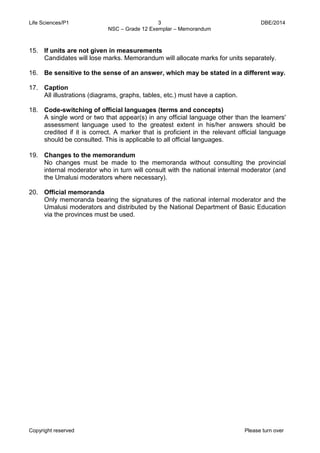 Life Sciences/P1 3 DBE/2014 
NSC – Grade 12 Exemplar – Memorandum 
Copyright reserved Please turn over 
15. If units are not given in measurements 
Candidates will lose marks. Memorandum will allocate marks for units separately. 
16. Be sensitive to the sense of an answer, which may be stated in a different way. 
17. Caption 
All illustrations (diagrams, graphs, tables, etc.) must have a caption. 
18. Code-switching of official languages (terms and concepts) 
A single word or two that appear(s) in any official language other than the learners' assessment language used to the greatest extent in his/her answers should be credited if it is correct. A marker that is proficient in the relevant official language should be consulted. This is applicable to all official languages. 
19. Changes to the memorandum 
No changes must be made to the memoranda without consulting the provincial internal moderator who in turn will consult with the national internal moderator (and the Umalusi moderators where necessary). 
20. Official memoranda 
Only memoranda bearing the signatures of the national internal moderator and the Umalusi moderators and distributed by the National Department of Basic Education via the provinces must be used.  