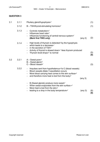 Life Sciences/P1 7 DBE/2014 
NSC – Grade 12 Exemplar – Memorandum 
Copyright reserved Please turn over 
3.1 
3.1.1 
Pituitary gland/hypophysis 
(1) 
3.1.2 
B – TSH/thyroid-stimulating hormone 
(1) 
3.1.3 
3.1.4 
− Controls metabolism 
− Influences heart rate 
− Influences functioning of central nervous system 
(Mark first TWO only) (any 2) 
− High levels of thyroxin is detectedby the hypophysis 
− which leads to a decrease 
− in the secretion of TSH 
− Activity of thyroid is slowed down /less thyroxin produced 
− Thyroxin level drops to normal 
(2) 
(5) 
(9) 
3.2 
3.2.1 
A – Sweat pore 
B – Sweat gland 
C – Blood vessel 
(3) 
3.2.2 
− Impulses sent from hypothalamusto C (blood vessels) 
− Blood vessels dilate/vasodilation occurs 
− More blood carrying heat comes to the skin surface 
− and therefore more heat is lost from the body 
(any 3) 
− B (Sweat glands) produce more sweat 
− When sweat evaporates from the skin surface  
− More heat is lost from the skin 
− leading to a drop in the body temperature (any 3) 
(6) 
(9) 
QUESTION 3  