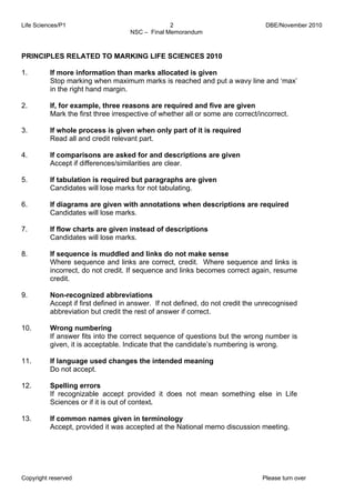 Life Sciences/P1 DBE/November 2010 
2 
NSC – Final Memorandum 
PRINCIPLES RELATED TO MARKING LIFE SCIENCES 2010 
1. 
2. 
3. 
4. 
5. 
6. 
7. 
8. 
9. 
10. 
11. 
12. 
13. 
If more information than marks allocated is given 
Stop marking when maximum marks is reached and put a wavy line and ‘max’ 
in the right hand margin. 
If, for example, three reasons are required and five are given 
Mark the first three irrespective of whether all or some are correct/incorrect. 
If whole process is given when only part of it is required 
Read all and credit relevant part. 
If comparisons are asked for and descriptions are given 
Accept if differences/similarities are clear. 
If tabulation is required but paragraphs are given 
Candidates will lose marks for not tabulating. 
If diagrams are given with annotations when descriptions are required 
Candidates will lose marks. 
If flow charts are given instead of descriptions 
Candidates will lose marks. 
If sequence is muddled and links do not make sense 
Where sequence and links are correct, credit. Where sequence and links is 
incorrect, do not credit. If sequence and links becomes correct again, resume 
credit. 
Non-recognized abbreviations 
Accept if first defined in answer. If not defined, do not credit the unrecognised 
abbreviation but credit the rest of answer if correct. 
Wrong numbering 
If answer fits into the correct sequence of questions but the wrong number is 
given, it is acceptable. Indicate that the candidate’s numbering is wrong. 
If language used changes the intended meaning 
Do not accept. 
Spelling errors 
If recognizable accept provided it does not mean something else in Life 
Sciences or if it is out of context. 
If common names given in terminology 
Accept, provided it was accepted at the National memo discussion meeting. 
Copyright reserved Please turn over 
 