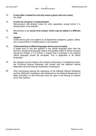 Life Sciences/P1 DBE/November 2010 
3 
NSC – Final Memorandum 
14. 
15. 
16. 
17. 
18. 
19. 
20. 
If only letter is asked for and only name is given (and vice versa) 
No credit. 
If units are not given in measurements 
Memorandum will allocate marks for units separately, except where it is 
already given in the question. 
Be sensitive to the sense of an answer, which may be stated in a different 
way. 
Caption 
Credit will be given for captions to all illustrations (diagrams, graphs, tables, 
etc.) except where it is already given in the question. 
Code-switching of official languages (terms and concepts) 
A single word or two that appears in any official language other than the 
learners’ assessment language used to the greatest extent in his/her answers 
should be credited, if it is correct. A marker that is proficient in the relevant 
official language should be consulted. This is applicable to all official 
languages. 
No changes must be made to the marking memoranda. In exceptional cases, 
the Provincial Internal Moderator will consult with the National Internal 
Moderator (and the External moderators if necessary). 
Only memoranda bearing the signatures of the National Internal Moderator 
and the UMALUSI moderators and distributed by the National Department of 
Basic Education via the Provinces must be used in the training of markers 
and in the marking. 
Copyright reserved Please turn over 
 