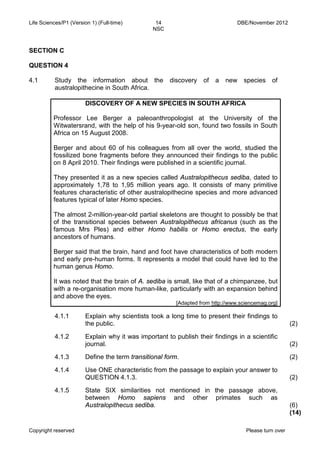 Life Sciences/P1 (Version 1) (Full-time) 14 DBE/November 2012 
NSC 
Copyright reserved Please turn over 
SECTION C 
QUESTION 4 
4.1 
Study the information about the discovery of a new species of australopithecine in South Africa. 
DISCOVERY OF A NEW SPECIES IN SOUTH AFRICA 
Professor Lee Berger a paleoanthropologist at the University of the Witwatersrand, with the help of his 9-year-old son, found two fossils in South Africa on 15 August 2008. 
Berger and about 60 of his colleagues from all over the world, studied the fossilized bone fragments before they announced their findings to the public on 8 April 2010. Their findings were published in a scientific journal. 
They presented it as a new species called Australopithecus sediba, dated to approximately 1,78 to 1,95 million years ago. It consists of many primitive features characteristic of other australopithecine species and more advanced features typical of later Homo species. 
The almost 2-million-year-old partial skeletons are thought to possibly be that of the transitional species between Australopithecus africanus (such as the famous Mrs Ples) and either Homo habilis or Homo erectus, the early ancestors of humans. 
Berger said that the brain, hand and foot have characteristics of both modern and early pre-human forms. It represents a model that could have led to the human genus Homo. 
It was noted that the brain of A. sediba is small, like that of a chimpanzee, but with a re-organisation more human-like, particularly with an expansion behind and above the eyes. 
[Adapted from http://www.sciencemag.org] 
4.1.1 
Explain why scientists took a long time to present their findings to the public. 
(2) 
4.1.2 
Explain why it was important to publish their findings in a scientific journal. 
(2) 
4.1.3 
4.1.4 
4.1.5 
Define the term transitional form. 
Use ONE characteristic from the passage to explain your answer to QUESTION 4.1.3. 
State SIX similarities not mentioned in the passage above, between Homo sapiens and other primates such as Australopithecus sediba. 
(2) 
(2) 
(6) 
(14)  