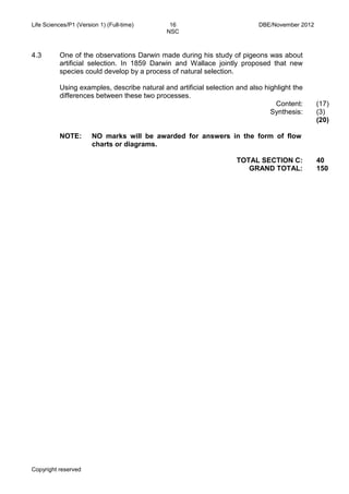 Life Sciences/P1 (Version 1) (Full-time) 16 DBE/November 2012 
NSC 
Copyright reserved Please turn over 
4.3 
One of the observations Darwin made during his study of pigeons was about artificial selection. In 1859 Darwin and Wallace jointly proposed that new species could develop by a process of natural selection. 
Using examples, describe natural and artificial selection and also highlight the differences between these two processes. 
Content: 
Synthesis: 
(17) 
(3) 
(20) 
NOTE: 
NO marks will be awarded for answers in the form of flow charts or diagrams. 
TOTAL SECTION C: 
GRAND TOTAL: 
40 
150 