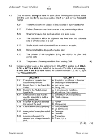 Life Sciences/P1 (Version 1) (Full-time) 7 DBE/November 2012 
NSC 
Copyright reserved Please turn over 
1.2 
Give the correct biological term for each of the following descriptions. Write only the term next to the question number (1.2.1 to 1.2.8) in your ANSWER BOOK. 
1.2.1 
1.2.2 
1.2.3 
1.2.4 
1.2.5 
1.2.6 
1.2.7 
1.2.8 
The formation of new species in the absence of a physical barrier 
Failure of one or more chromosomes to separate during meiosis 
Organisms having two identical alleles at a given locus 
The condition in which an organism has more than two complete sets of chromosomes in a cell 
Similar structures that descend from a common ancestor 
Monomers/Building blocks of a nucleic acid 
The division of the cytoplasm during cell division in plant and animal cells 
The process of making new DNA from existing DNA 
(8) 
1.3 
Indicate whether each of the statements in COLUMN I applies to A ONLY, B ONLY, BOTH A AND B or NONE of the items in COLUMN II. Write A only, B only, both A and B or none next to the question number (1.3.1 to 1.3.8) in your ANSWER BOOK. 
COLUMN I 
COLUMN II 
1.3.1 
Examples of reproductive isolation mechanisms 
A: Adaptation to different pollinators 
B: Breeding at different times 
1.3.2 
Fossils found in the Great Rift Valley 
A: Nutcracker man 
B: Taung child 
1.3.3 
Supports the 'Out of Africa' hypothesis 
A: Y-chromosome mutations 
B: Migration of Homo erectus 
1.3.4 
Characteristics that may be used by scientists to build a phylogenetic tree 
A: Similarity of DNA sequencing 
B: Fossil evidence 
1.3.5 
Foramen magnum is towards the back of the skull 
A: Human 
B: Chimpanzee 
1.3.6 
Characterises blood grouping 
A: Multiple alleles 
B: Co-dominance 
1.3.7 
An organism's complete set of DNA 
A: Genotype 
B: Genome 
1.3.8 
A sudden change in the sequence of nitrogen bases in DNA 
A: Translation 
B: Transcription 
(8 x 2) 
(16)  