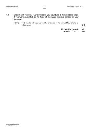 Life Sciences/P2 12 DBE/Feb. – Mar. 2011 
NSC 
Copyright reserved 
TOTAL SECTION C: 
GRAND TOTAL: 
40 
150 
4.3 Explain, with reasons, FOUR strategies you would use to manage solid waste 
if you were appointed as the head of the waste disposal division of your 
town/city. 
NOTE: NO marks will be awarded for answers in the form of flow charts or 
diagrams. (15) 
