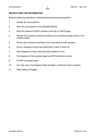 Life Sciences/P2 DBE/Feb. – Mar. 2011 
2 
NSC 
INSTRUCTIONS AND INFORMATION 
Read the following instructions carefully before answering the questions. 
1. 
2. 
3. 
4. 
5. 
6. 
7. 
8. 
9. 
10. 
11. 
Answer ALL the questions. 
Write ALL the answers in the ANSWER BOOK. 
Start the answers to EACH question at the top of a NEW page. 
Number the answers correctly according to the numbering system used in this 
question paper. 
Present your answers according to the instructions at each question. 
Do ALL drawings in pencil and label them in blue or black ink. 
Draw diagrams or flow charts only when asked to do so. 
The diagrams in this question paper are NOT all drawn to scale. 
Do NOT use graph paper. 
You may use a non-programmable calculator, a protractor and a compass. 
Write neatly and legibly. 
Copyright reserved Please turn over 
 
