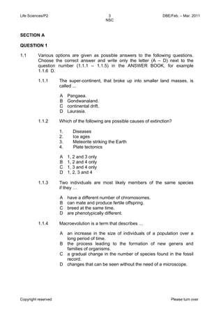 Life Sciences/P2 DBE/Feb. – Mar. 2011 
3 
NSC 
SECTION A 
QUESTION 1 
1.1 Various options are given as possible answers to the following questions. 
Choose the correct answer and write only the letter (A – D) next to the 
question number (1.1.1 – 1.1.5) in the ANSWER BOOK, for example 
1.1.6 D. 
1.1.1 The super-continent, that broke up into smaller land masses, is 
called ... 
A 
B 
C 
D 
Pangaea. 
Gondwanaland. 
continental drift. 
Laurasia. 
1.1.2 Which of the following are possible causes of extinction? 
1. Diseases 
2. Ice ages 
3. Meteorite striking the Earth 
4. Plate tectonics 
A 
1, 2 and 3 only 
B 
1, 2 and 4 only 
C 
1, 3 and 4 only 
D 
1, 2, 3 and 4 
1.1.3 Two individuals are most likely members of the same species 
if they … 
A 
B 
C 
D 
have a different number of chromosomes. 
can mate and produce fertile offspring. 
breed at the same time. 
are phenotypically different. 
1.1.4 Macroevolution is a term that describes … 
A 
B 
C 
D 
an increase in the size of individuals of a population over a 
long period of time. 
the process leading to the formation of new genera and 
families of organisms. 
a gradual change in the number of species found in the fossil 
record. 
changes that can be seen without the need of a microscope. 
Copyright reserved Please turn over 
 