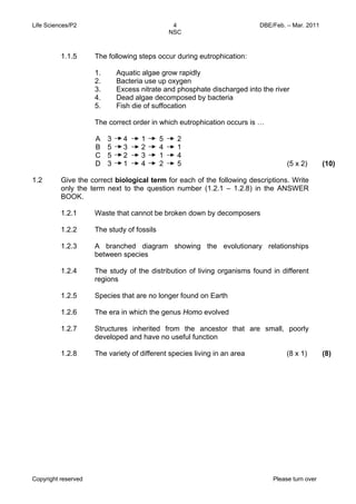 Life Sciences/P2 DBE/Feb. – Mar. 2011 
4 
NSC 
1.1.5 The following steps occur during eutrophication: 
1. Aquatic algae grow rapidly 
2. Bacteria use up oxygen 
3. Excess nitrate and phosphate discharged into the river 
4. Dead algae decomposed by bacteria 
5. Fish die of suffocation 
The correct order in which eutrophication occurs is … 
A 
B 
C 
D 
3 4 1 5 2 
5 3 2 4 1 
5 2 3 1 4 
3 1 4 2 5 (5 x 2) (10) 
1.2 Give the correct biological term for each of the following descriptions. Write 
only the term next to the question number (1.2.1 – 1.2.8) in the ANSWER 
BOOK. 
1.2.1 
1.2.2 
1.2.3 
1.2.4 
1.2.5 
1.2.6 
1.2.7 
1.2.8 
Waste that cannot be broken down by decomposers 
The study of fossils 
A branched diagram showing the evolutionary relationships 
between species 
The study of the distribution of living organisms found in different 
regions 
Species that are no longer found on Earth 
The era in which the genus Homo evolved 
Structures inherited from the ancestor that are small, poorly 
developed and have no useful function 
The variety of different species living in an area (8 x 1) (8) 
Copyright reserved Please turn over 
 