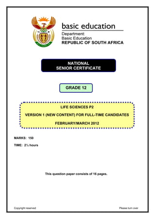 NATIONAL 
SENIOR CERTIFICATE 
GRADE 12 
VERSION 1 (NEW CONTENT) FOR FULL-TIME CANDIDATES 
MARKS: 150 
TIME: 2½ hours 
LIFE SCIENCES P2 
FEBRUARY/MARCH 2012 
This question paper consists of 16 pages. 
Copyright reserved Please turn over 
 