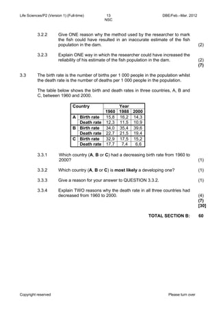 Life Sciences/P2 (Version 1) (Full-time) 13 DBE/Feb.–Mar. 2012 
NSC 
3.2.2 
3.2.3 
Give ONE reason why the method used by the researcher to mark 
the fish could have resulted in an inaccurate estimate of the fish 
population in the dam. 
Explain ONE way in which the researcher could have increased the 
reliability of his estimate of the fish population in the dam. 
Copyright reserved Please turn over 
(2) 
(2) 
(7) 
3.3 The birth rate is the number of births per 1 000 people in the population whilst 
the death rate is the number of deaths per 1 000 people in the population. 
The table below shows the birth and death rates in three countries, A, B and 
C, between 1960 and 2000. 
Country Year 
1960 1988 2000 
A Birth rate 15,8 16,2 14,3 
Death rate 12,3 11,5 10,9 
B Birth rate 34,0 35,4 39,6 
Death rate 22,7 21,5 19,4 
C Birth rate 32,9 17,5 15,2 
Death rate 17,7 7,4 6,6 
3.3.1 
3.3.2 
3.3.3 
3.3.4 
Which country (A, B or C) had a decreasing birth rate from 1960 to 
2000? 
Which country (A, B or C) is most likely a developing one? 
Give a reason for your answer to QUESTION 3.3.2. 
Explain TWO reasons why the death rate in all three countries had 
decreased from 1960 to 2000. 
(1) 
(1) 
(1) 
(4) 
(7) 
[30] 
TOTAL SECTION B: 60 
 