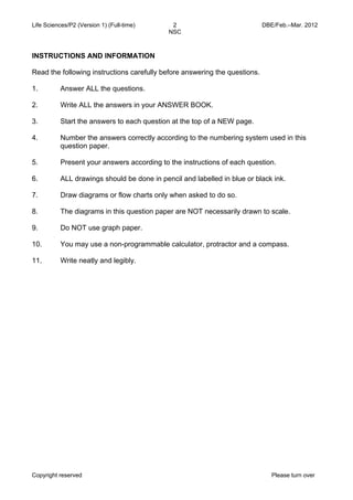 Life Sciences/P2 (Version 1) (Full-time) 2 DBE/Feb.–Mar. 2012 
NSC 
INSTRUCTIONS AND INFORMATION 
Read the following instructions carefully before answering the questions. 
1. 
2. 
3. 
4. 
5. 
6. 
7. 
8. 
9. 
10. 
11. 
Answer ALL the questions. 
Write ALL the answers in your ANSWER BOOK. 
Start the answers to each question at the top of a NEW page. 
Number the answers correctly according to the numbering system used in this 
question paper. 
Present your answers according to the instructions of each question. 
ALL drawings should be done in pencil and labelled in blue or black ink. 
Draw diagrams or flow charts only when asked to do so. 
The diagrams in this question paper are NOT necessarily drawn to scale. 
Do NOT use graph paper. 
You may use a non-programmable calculator, protractor and a compass. 
Write neatly and legibly. 
Copyright reserved Please turn over 
 