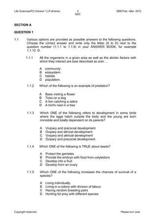 Life Sciences/P2 (Version 1) (Full-time) 3 DBE/Feb.–Mar. 2012 
NSC 
SECTION A 
QUESTION 1 
1.1 Various options are provided as possible answers to the following questions. 
Choose the correct answer and write only the letter (A to D) next to the 
question number (1.1.1 to 1.1.9) in your ANSWER BOOK, for example 
1.1.10 D. 
1.1.1 All the organisms in a given area as well as the abiotic factors with 
which they interact are best described as a/an … 
A 
community. 
B 
ecosystem. 
C 
habitat. 
D 
population. 
1.1.2 Which of the following is an example of predation? 
A 
B 
C 
D 
Bees visiting a flower 
Ticks on a dog 
A lion catching a zebra 
A bird's nest in a tree 
1.1.3 Which ONE of the following refers to development in some birds 
where the eggs hatch outside the body and the young are born 
immobile and totally dependent on its parents? 
A 
Vivipary and precocial development 
B 
Ovipary and altricial development 
C 
Vivipary and altricial development 
D 
Ovipary and precocial development 
1.1.4 Which ONE of the following is TRUE about seeds? 
A 
B 
C 
D 
Protect the gametes 
Provide the embryo with food from cotyledons 
Develop into a fruit 
Develop from an ovary 
1.1.5 Which ONE of the following increases the chances of survival of a 
species? 
A 
B 
C 
D 
Living individually 
Living in a colony with division of labour 
Having random breeding pairs 
Hunting for prey with different species 
Copyright reserved Please turn over 
 