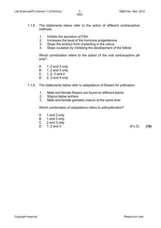 Life Sciences/P2 (Version 1) (Full-time) 5 DBE/Feb.–Mar. 2012 
NSC 
1.1.8 The statements below refer to the action of different contraceptive 
methods. 
1. Inhibits the secretion of FSH 
2. Increases the level of the hormone progesterone 
3. Stops the embryo from implanting in the uterus 
4. Stops ovulation by inhibiting the development of the follicle 
Which combination refers to the action of the oral contraceptive pill 
only? 
A 
1, 2 and 3 only 
B 
1, 2 and 4 only 
C 
1, 2, 3 and 4 
D 
2, 3 and 4 only 
1.1.9 The statements below refer to adaptations of flowers for pollination. 
1. Male and female flowers are found on different plants 
2. Stigma below anthers 
3. Male and female gametes mature at the same time 
Which combination of adaptations refers to self-pollination? 
A 
B 
C 
D 
1 and 2 only 
1 and 3 only 
2 and 3 only 
1, 2 and 3 (9 x 2) (18) 
Copyright reserved Please turn over 
 