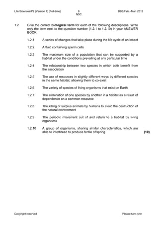 Life Sciences/P2 (Version 1) (Full-time) 6 DBE/Feb.–Mar. 2012 
NSC 
1.2 Give the correct biological term for each of the following descriptions. Write 
only the term next to the question number (1.2.1 to 1.2.10) in your ANSWER 
BOOK. 
1.2.1 
1.2.2 
1.2.3 
1.2.4 
1.2.5 
1.2.6 
1.2.7 
1.2.8 
1.2.9 
1.2.10 
A series of changes that take place during the life cycle of an insect 
A fluid containing sperm cells 
The maximum size of a population that can be supported by a 
habitat under the conditions prevailing at any particular time 
The relationship between two species in which both benefit from 
the association 
The use of resources in slightly different ways by different species 
in the same habitat, allowing them to co-exist 
The variety of species of living organisms that exist on Earth 
The elimination of one species by another in a habitat as a result of 
dependence on a common resource 
The killing of surplus animals by humans to avoid the destruction of 
the natural environment 
The periodic movement out of and return to a habitat by living 
organisms 
A group of organisms, sharing similar characteristics, which are 
able to interbreed to produce fertile offspring (10) 
Copyright reserved Please turn over 
 