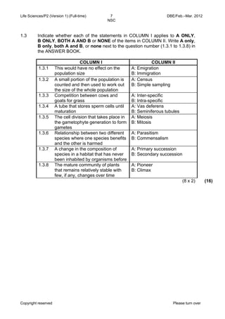 Life Sciences/P2 (Version 1) (Full-time) 7 DBE/Feb.–Mar. 2012 
NSC 
1.3 Indicate whether each of the statements in COLUMN I applies to A ONLY, 
B ONLY, BOTH A AND B or NONE of the items in COLUMN II. Write A only, 
B only, both A and B, or none next to the question number (1.3.1 to 1.3.8) in 
the ANSWER BOOK. 
COLUMN I COLUMN II 
1.3.1 This would have no effect on the 
population size 
A: Emigration 
B: Immigration 
1.3.2 A small portion of the population is 
counted and then used to work out 
the size of the whole population 
A: Census 
B: Simple sampling 
1.3.3 Competition between cows and 
goats for grass 
A: Inter-specific 
B: Intra-specific 
1.3.4 A tube that stores sperm cells until 
maturation 
A: Vas deferens 
B: Seminiferous tubules 
1.3.5 The cell division that takes place in 
the gametophyte generation to form 
gametes 
A: Meiosis 
B: Mitosis 
1.3.6 Relationship between two different 
species where one species benefits 
and the other is harmed 
A: Parasitism 
B: Commensalism 
1.3.7 A change in the composition of 
species in a habitat that has never 
been inhabited by organisms before 
A: Primary succession 
B: Secondary succession 
1.3.8 The mature community of plants 
that remains relatively stable with 
few, if any, changes over time 
A: Pioneer 
B: Climax 
(8 x 2) (16) 
Copyright reserved Please turn over 
 