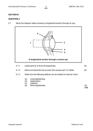 Life Sciences/P2 (Version 1) (Full-time) 9 DBE/Feb.–Mar. 2012 
NSC 
SECTION B 
QUESTION 2 
2.1 Study the diagram below showing a longitudinal section through an eye. 
A longitudinal section through a human eye 
(a) 
(b) 
(c) 
(d) 
Long-sightedness 
Astigmatism 
Cataract 
Short-sightedness (4) 
Copyright reserved Please turn over 
(14) 
2.1.1 
2.1.2 
2.1.3 
Label parts 2, 3, 4 and 5 respectively. 
Name and describe the process that causes part 1 to dilate. 
State how the following defects can be treated to improve vision: 
(4) 
(6) 
1 
2 
3 
4 
5 
 