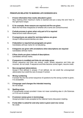 Life Sciences/P2 2 DBE/Feb.–Mar. 2014 
NSC – Memorandum 
Copyright reserved Please turn over 
PRINCIPLES RELATED TO MARKING LIFE SCIENCES 2014 
1. If more information than marks allocated is given 
Stop marking when maximum marks is reached and put a wavy line and 'max' in the right-hand margin. 
2. If, for example, three reasons are required and five are given 
Mark the first three irrespective of whether all or some are correct/incorrect. 
3. If whole process is given when only part of it is required 
Read all and credit relevant part. 
4. If comparisons are asked for and descriptions are given 
Accept if differences/similarities are clear. 
5. If tabulation is required but paragraphs are given 
Candidates will lose marks for not tabulating. 
6. If diagrams are given with annotations when descriptions are required 
Candidates will lose marks 
7. If flow charts are given instead of descriptions 
Candidates will lose marks. 
8. If sequence is muddled and links do not make sense 
Where sequence and links are correct, credit. Where sequence and links are incorrect, do not credit. If sequence and links become correct again, resume credit. 
9. Non-recognised abbreviations 
Accept if first defined in answer. If not defined, do not credit the unrecognised abbreviation but credit the rest of answer if correct. 
10. Wrong numbering 
If answer fits into the correct sequence of questions but the wrong number is given, it is acceptable. 
11. If language used changes the intended meaning 
Do not accept. 
12. Spelling errors 
If recognisable accept provided it does not mean something else in Life Sciences or if it is out of context. 
13. If common names given in terminology 
Accept provided it was accepted at the national memo discussion meeting. 
14. If only letter is asked for and only name is given (and vice versa) 
No credit.  