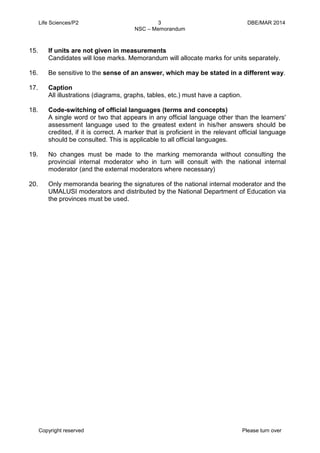 Life Sciences/P2 3 DBE/MAR 2014 
NSC – Memorandum 
Copyright reserved Please turn over 
15. If units are not given in measurements 
Candidates will lose marks. Memorandum will allocate marks for units separately. 
16. Be sensitive to the sense of an answer, which may be stated in a different way. 
17. Caption 
All illustrations (diagrams, graphs, tables, etc.) must have a caption. 
18. Code-switching of official languages (terms and concepts) 
A single word or two that appears in any official language other than the learners' assessment language used to the greatest extent in his/her answers should be credited, if it is correct. A marker that is proficient in the relevant official language should be consulted. This is applicable to all official languages. 
19. No changes must be made to the marking memoranda without consulting the provincial internal moderator who in turn will consult with the national internal moderator (and the external moderators where necessary) 
20. Only memoranda bearing the signatures of the national internal moderator and the UMALUSI moderators and distributed by the National Department of Education via the provinces must be used. 
 
