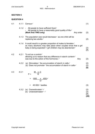 Life Sciences/P2 9 DBE/MAR 2014 
NSC – Memorandum 
Copyright reserved Please turn over 
SECTION C 
QUESTION 4 
4.1 
4.1.1 
4.1.2 
4.1.3 
4.1.4 
Census 
- All people to have sufficient food 
- All people to have a reasonably good quality of life 
(Mark first TWO only) Any order 
The population size would decrease as one child will be 
replacing two adults 
It could result in a greater proportion of males to females 
as many abortions may take place when couples know that a girl baby is being expected/ girl children may be abandoned 
(1) 
(2) 
(2) 
(2) 
(7) 
4.2 
4.2.1 
4.2.2 
To act as a control 
allowing us to reason that any difference in starch content 
was due to the action of the hormones  Any 
(a) Stimulates the accumulation of starch in cells 
(b) Does not promote the accumulation of starch in cells 
(2) 
(2) 
(2) 
(6) 
4.3 
4.3.1 
4.3.2 
M x C 
P = R 
= (500 x 450) 
5 
= 45 000 beetles 
(a) Overestimated 
(b) Underestimated  
(3) 
(2) 
(2) 
(7) 
(20) 
 