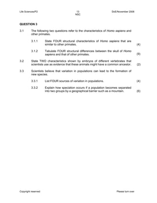 Life Sciences/P2 13 DoE/November 2008 
NSC 
QUESTION 3 
3.1 The following two questions refer to the characteristics of Homo sapiens and 
other primates. 
3.1.1 
3.1.2 
State FOUR structural characteristics of Homo sapiens that are 
similar to other primates. 
Tabulate FOUR structural differences between the skull of Homo 
sapiens and that of other primates. 
Copyright reserved Please turn over 
(4) 
(9) 
3.2 State TWO characteristics shown by embryos of different vertebrates that 
scientists use as evidence that these animals might have a common ancestor. (2) 
3.3 Scientists believe that variation in populations can lead to the formation of 
new species. 
3.3.1 
3.3.2 
List FOUR sources of variation in populations. 
Explain how speciation occurs if a population becomes separated 
into two groups by a geographical barrier such as a mountain. 
(4) 
(6) 
 