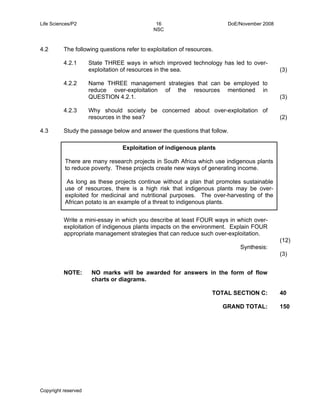 Life Sciences/P2 16 DoE/November 2008 
NSC 
4.2 The following questions refer to exploitation of resources. 
4.2.1 
4.2.2 
4.2.3 
There are many research projects in South Africa which use indigenous plants 
to reduce poverty. These projects create new ways of generating income. 
As long as these projects continue without a plan that promotes sustainable 
use of resources, there is a high risk that indigenous plants may be over-exploited 
African potato is an example of a threat to indigenous plants. 
Copyright reserved 
State THREE ways in which improved technology has led to over-exploitation 
of resources in the sea. 
Name THREE management strategies that can be employed to 
reduce over-exploitation of the resources mentioned in 
QUESTION 4.2.1. 
Why should society be concerned about over-exploitation of 
resources in the sea? 
(3) 
(3) 
(2) 
4.3 Study the passage below and answer the questions that follow. 
Exploitation of indigenous plants 
for medicinal and nutritional purposes. The over-harvesting of the 
TOTAL SECTION C: 
GRAND TOTAL: 
40 
150 
Write a mini-essay in which you describe at least FOUR ways in which over-exploitation 
of indigenous plants impacts on the environment. Explain FOUR 
appropriate management strategies that can reduce such over-exploitation. 
Synthesis: 
(12) 
(3) 
NOTE: NO marks will be awarded for answers in the form of flow 
charts or diagrams. 
