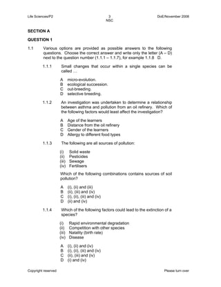 Life Sciences/P2 3 DoE/November 2008 
NSC 
SECTION A 
QUESTION 1 
1.1 Various options are provided as possible answers to the following 
questions. Choose the correct answer and write only the letter (A – D) 
next to the question number (1.1.1 – 1.1.7), for example 1.1.8 D. 
1.1.1 Small changes that occur within a single species can be 
called … 
A 
B 
C 
D 
micro-evolution. 
ecological succession. 
out-breeding. 
selective breeding. 
1.1.2 An investigation was undertaken to determine a relationship 
between asthma and pollution from an oil refinery. Which of 
the following factors would least affect the investigation? 
A 
Age of the learners 
B 
Distance from the oil refinery 
C 
Gender of the learners 
D 
Allergy to different food types 
1.1.3 The following are all sources of pollution: 
(i) 
(ii) 
(iii) 
(iv) 
Solid waste 
Pesticides 
Sewage 
Fertilisers 
Which of the following combinations contains sources of soil 
pollution? 
A 
(i), (ii) and (iii) 
B 
(ii), (iii) and (iv) 
C 
(i), (ii), (iii) and (iv) 
D 
(ii) and (iv) 
1.1.4 Which of the following factors could lead to the extinction of a 
species? 
(i) 
(ii) 
(iii) 
(iv) 
Rapid environmental degradation 
Competition with other species 
Natality (birth rate) 
Disease 
A 
B 
C 
D 
(i), (ii) and (iv) 
(i), (ii), (iii) and (iv) 
(ii), (iii) and (iv) 
(i) and (iv) 
Copyright reserved Please turn over 
 