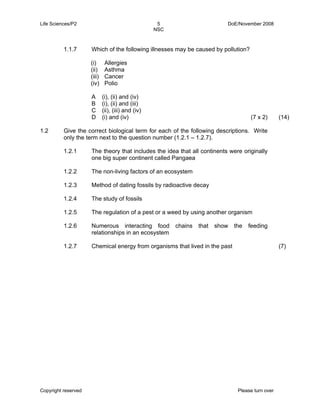 Life Sciences/P2 5 DoE/November 2008 
NSC 
1.1.7 Which of the following illnesses may be caused by pollution? 
(i) 
(ii) 
(iii) 
(iv) 
Allergies 
Asthma 
Cancer 
Polio 
A 
B 
C 
D 
(i), (ii) and (iv) 
(i), (ii) and (iii) 
(ii), (iii) and (iv) 
(i) and (iv) (7 x 2) (14) 
1.2 Give the correct biological term for each of the following descriptions. Write 
only the term next to the question number (1.2.1 – 1.2.7). 
1.2.1 
1.2.2 
1.2.3 
1.2.4 
1.2.5 
1.2.6 
1.2.7 
The theory that includes the idea that all continents were originally 
one big super continent called Pangaea 
The non-living factors of an ecosystem 
Method of dating fossils by radioactive decay 
The study of fossils 
The regulation of a pest or a weed by using another organism 
Numerous interacting food chains that show the feeding 
relationships in an ecosystem 
Chemical energy from organisms that lived in the past (7) 
Copyright reserved Please turn over 
 