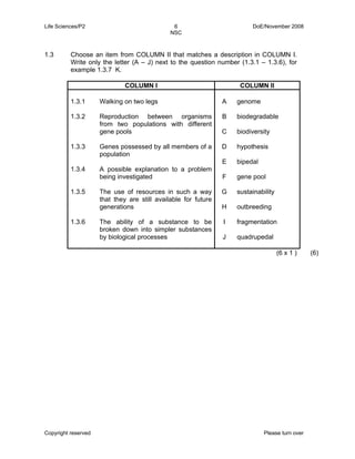 Life Sciences/P2 6 DoE/November 2008 
NSC 
1.3 Choose an item from COLUMN II that matches a description in COLUMN I. 
Write only the letter (A – J) next to the question number (1.3.1 – 1.3.6), for 
example 1.3.7 K. 
COLUMN I COLUMN II 
1.3.1 
1.3.2 
1.3.3 
1.3.4 
1.3.5 
1.3.6 
Walking on two legs 
Reproduction between organisms 
from two populations with different 
gene pools 
Genes possessed by all members of a 
population 
A possible explanation to a problem 
being investigated 
The use of resources in such a way 
that they are still available for future 
generations 
The ability of a substance to be 
broken down into simpler substances 
by biological processes 
A 
B 
C 
D 
E 
F 
G 
H 
I 
J 
genome 
biodegradable 
biodiversity 
hypothesis 
bipedal 
gene pool 
sustainability 
outbreeding 
fragmentation 
quadrupedal 
(6 x 1 ) (6) 
Copyright reserved Please turn over 
 