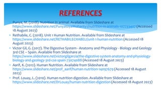  Punya, M. (2018). Nutrition in animal. Available from Slideshare at
https://www.slideshare.net/PunyatoyaMohanty1/nutrition-in-animals-107733407 (Accessed
18 August 2023)
 Rethabile, C. (2018). Unit 1 Human Nutrition. Available from Slideshare at
https://www.slideshare.net/RETHABILECHABELI/unit-1-human-nutrition (Accessed 18
August 2023)
 Victor Gil, G. (2017). The Digestive System - Anatomy and Physiology - Biology and Geology
3rd CSE – Spain. Available from Slideshare at
https://www.slideshare.net/victorgilgarcia/the-digestive-system-anatomy-and-physiology-
biology-and-geology-3rd-cse-spain-73074088 (Accessed 18 August 2023)
 Aarif, K. (2012). Human Nutrition. Available from Slideshare at
https://www.slideshare.net/prof_aarif/human-nutrition-14097679 (Accessed 18 August
2023)
 Prof. Louay, L. (2010). Human nutrition digestion. Available from Slideshare at
https://www.slideshare.net/DrLouay/human-nutrition-digestion (Accessed 18 August 2023)
REFERENCES
 