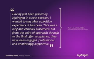 Empowering careers. Powering business.
Having just been placed by
Hydrogen in a new position, I
wanted to say what a positive
experience it has been. This was a
long and complex placement, but
from the point of approach through
to the final offer acceptance, they
have been engaged, professional
and unstintingly supportive.
“
”
Vice President, Medical Affairs
World leading pharmaceutical company
 