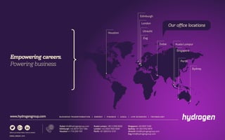BUSINESS TRANSFORMATION | ENERGY | FINANCE | LEGAL | LIFE SCIENCES | TECHNOLOGYwww.hydrogengroup.com
Empowering careers.
Powering business.
EN0002_EMEA001_0316
Houston
Edinburgh
London
Kuala Lumpur
Singapore
Perth
Sydney
Our office locations
Dubai
Zug
Utrecht
Dubai info@hydrogengroup.com
Edinburgh +44 (0)131 523 1384
Houston +1 713-239-1181
Kuala Lumpur +60 3 2260 6555
London +44 (0)20 7002 0000
Perth +61 (0)8 6141 3131
Singapore +65 6597 5160
Sydney +61 (0)2 9152 8618
Utrecht info@hydrogengroup.com
Zug info@hydrogengroup.com
 