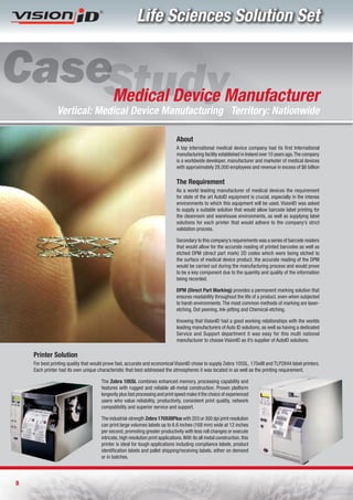 Life Sciences Solution Set



                                            Medical Device Manufacturer
                Vertical: Medical Device Manufacturing Territory: Nationwide

                                                                                About
                                                                                A top international medical device company had its first International
                                                                                manufacturing facility established in Ireland over 10 years ago. The company
                                                                                is a worldwide developer, manufacturer and marketer of medical devices
                                                                                with approximately 28,000 employees and revenue in excess of $6 billion

                                                                                The Requirement
                                                                                As a world leading manufacturer of medical devices the requirement
                                                                                for state of the art AutoID equipment is crucial, especially in the intense
                                                                                environments to which this equipment will be used. VisionID was asked
                                                                                to supply a suitable solution that would allow barcode label printing for
                                                                                the cleanroom and warehouse environments, as well as supplying label
                                                                                solutions for each printer that would adhere to the company’s strict
                                                                                validation process.

                                                                                Secondary to this company’s requirements was a series of barcode readers
                                                                                that would allow for the accurate reading of printed barcodes as well as
                                                                                etched DPM (direct part mark) 2D codes which were being etched to
                                                                                the surface of medical device product, the accurate reading of the DPM
                                                                                would be carried out during the manufacturing process and would prove
                                                                                to be a key component due to the quantity and quality of the information
                                                                                being recorded.

                                                                                DPM (Direct Part Marking) provides a permanent marking solution that
                                                                                ensures readability throughout the life of a product, even when subjected
                                                                                to harsh environments. The most common methods of marking are laser-
                                                                                etching, Dot peening, Ink-jetting and Chemical-etching.

                                                                                Knowing that VisionID had a good working relationships with the worlds
                                                                                leading manufacturers of Auto ID solutions, as well as having a dedicated
                                                                                Service and Support department it was easy for this multi national
                                                                                manufacturer to choose VisionID as it’s supplier of AutoID solutions.

    Printer Solution
    For best printing quality that would prove fast, accurate and economical VisionID chose to supply Zebra 105SL, 170xiIII and TLP2844 label printers.
    Each printer had its own unique characteristic that best addressed the atmospheres it was located in as well as the printing requirement.

                                      The Zebra 105SL combines enhanced memory, processing capability and
                                      features with rugged and reliable all-metal construction. Proven platform
                                      longevity plus fast processing and print speed make it the choice of experienced
                                      users who value reliability, productivity, consistent print quality, network
                                      compatibility and superior service and support.

                                      The industrial-strength Zebra 170XiIIIPlus with 203 or 300 dpi print resolution
                                      can print large volumes labels up to 6.6 inches (168 mm) wide at 12 inches
                                      per second, promoting greater productivity with less roll changes or execute
                                      intricate, high resolution print applications. With its all metal construction, this
                                      printer is ideal for tough applications including compliance labels, product
                                      identification labels and pallet shipping/receiving labels, either on demand
                                      or in batches.



8
 