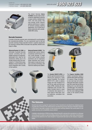 Contact Us:
l Republic of Ireland +353 (0)52 618 1858
l Northern Ireland    +44 (0)28 9099 8504
                                                                           Call Us On LoCall   1850 923 633
                                     The direct thermal Zebra
                                     TLP2844 barcode label printer
                                     is ideal for applications requiring
                                     a space-saving, desktop-size,
                                     4.09” (104 mm) printer. This
                                     user-friendly printer delivers
                                     optimal performance in today’s
                                     on-demand desktop labeling
                                     applications. The TLP2844 has a
                                     sturdy construction with a double-
                                     walled ABS casing.



Barcode Scanners
A number of barcode scanners were commissioned for use throughout
the manufacturing facilities. The core requirement was for fast and
accurate scanning of linear barcodes however a specific requirement
for scanning of etched DPM 2D barcodes was specified, VisionID were
happy to oblige.


Motorola/Symbol LS 2208, an          Motorola/Symbol LS4208 - This
affordable handheld barcode          handheld laser scanner delivers
scanner providing fast and           exceptional performance in a
reliable scanning in an ergonomic,   very small package. A single
lightweight form. Ideal for the      circuit board design ensures
warehouse setting due to its         sturdiness and an ergonomic
durable working range, from near-    shape maximises user comfort.
contact to 17 inches (43cm) away.    Data capture is easy due to one-
Multiple on-board interfaces will    pass scanning technology with
ensure integration with a variety    multi-line rastering scan pattern.
of host systems.




                                                                            The Symbol DS6707-DPM is a             The Cognex DataMan 8500
                                                                            premier general purpose scanner,       readers incorporate Cognex’s
                                                                            offering the maximum in data           patented UltraLight® technology
                                                                            capture flexibility. The Symbol        for superior image formation
                                                                            DS6707-DP is able to capture           on any mark type and surface.
                                                                            images and read virtually all 1D       UltraLight illumination provides
                                                                            and 2D bar codes and direct part       dark field, bright field and diffuse
                                                                            marks (DPM), including the most        lighting all in one electronically
                                                                            challenging mark, dot peen. This       controlled light. This enable the
                                                                            highly versatile device is ideal       Dataman 8500 to read everything
                                                                            in industries that depend on a         from the most challenging DPM
                                                                            wide variety of data types, such       codes to the easiest printed
                                                                            as healthcare, aerospace and           barcodes.
                                                                            automotive.



                                            The Outcome
                                            VisionID were quick to grasp the requirements of this manufacturer and absorb the underlying issues
                                            of quality that is inherent in the medical device manufacturing process. Because of VisionID’s expertise
                                            in this arena it was able to advise on best printing and scanning solutions that would adhere to the
                                            quality, accuracy and compatibility issues outlined.

                                            A detailed understanding of DPM technology allowed VisionID to educate this manufacturer on all issues
                                            concerning and to advise on best technology solutions that would lead to world class manufacturing
                                            processes that adhered to the most stringent of requirements laid down by the industry’s regulatory
                                            bodies.




                                                                                                                                                          9
 