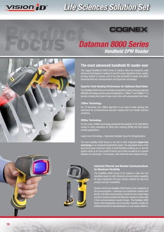 Life Sciences Solution Set



         Dataman 8000 Series
                                    Handheld DPM Reader

          The most advanced handheld ID reader ever 
          The rugged DataMan® 8000 Series of readers offers the industry’s most
          advanced technology for reading 1D and 2D codes regardless of size, quality,
          printing method or surface, and is the only handheld ID reader that offers
          Industrial Ethernet communication and liquid lens technology. 

          Superior Code Reading Performance for Optimum Read Rates
          The DataMan 8000 Series of handheld industrial ID readers features patented
          IDMax® technology and two powerful algorithms, 1DMax™ and 2DMax™, to
          decode virtually every type of code, every time, with unsurpassed read rates.

          1DMax Technology
          For 1D barcodes, the 1DMax algorithm is our best-in-class reading tool
          optimised for omnidirectional barcode reading that can handle extreme
          variations. 

          2DMax Technology
          For 2D codes, 2DMax technology pioneered the adoption of 2D Data Matrix
          coding in many industries for direct part marking (DPM) and high speed
          printed applications. 

          Liquid Lens Technology = Automatic Variable Focus for all Applications

          The new DataMan 8000 Series is the first to offer integrated liquid lens
          technology in an industrial handheld ID reader. The adjustable focus of the
          liquid lens gives maximum depth of field flexibility enabling you to use the
          system close up for very small 2D direct part marks as well as at a greater
          distance to read longer 1D barcodes, with extremely fast response times.



                         Industrial Ethernet and Modular Communications
                         for Maximum Flexibility 
                         The DataMan 8000 Series of ID readers is also the first
                         handheld reader to offer Ethernet communication capability
                         for easy integration into your factory network for real-time
                         product and part traceability.

                         Another first for the DataMan 8000 Series is the modularity of
                         the communication.  Customers can install their readers with
                         the RS-232/USB communication module for their needs today
                         and then simply purchase the Ethernet module at a later date
                         if their communications needs change.  The DataMan 8000
                         Series interchangeable communication modules enable the
                         additional benefit of standardisation on one reader platform.




10
 