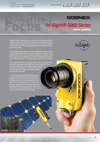 Contact Us:
l Republic of Ireland +353 (0)52 618 1858
l Northern Ireland    +44 (0)28 9099 8504
                                                                             Call Us On LoCall   1850 923 633



                                                                    In-Sight® 5000 Series
                                                                                                      vision systems


Cognex In-Sight® vision systems are unmatched in their ability to inspect,
identify and guide parts. These self-contained, industrial grade vision systems
combine a library of advanced vision tools with high-speed image acquisition
and processing. Best of all, configuring and deploying an In-Sight vision system
has never been easier.

Sight 5000 Series vision systems are the only vision systems in the world that
provide industrial-grade features as standard. Rugged die-cast aluminum and
stainless steel cases that can withstand the punishment of vibration, sealed
M12 connectors, and a protective lens cover for IP67 and IP68 rated protection
against dust and moisture – it all adds up to peace of mind on the factory floor.

Every In-Sight 5000 Series vision system delivers best-in-class performance.
Most models are equipped with a full library of proven Cognex vision tools
through the easy to use In-Sight Explorer software. Tools include
easy-to-train code reading, OCR, inspection, measurement
and colour tools plus, PatMax®, the industry standard
for part location technology.

The new 5 MP (megapixel) In-Sight 5605 vision system
combines industrially rugged In-Sight 5000 series
hardware and best-in-class vision tools with a high
resolution imager for the ultimate standalone vision
system. The In-Sight 5605 system is ideal for high
accuracy defect detection and gauging applications
and allows a larger field of view making it easier for the
vision tools to accurately find the features of interest on
even large size parts, products, and packages.




                                                                                                                       15
 