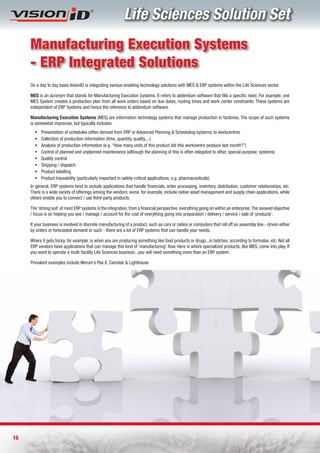Life Sciences Solution Set
     Manufacturing Execution Systems
     - ERP Integrated Solutions
     On a day to day basis VisionID is integrating various enabling technology solutions with MES & ERP systems within the Life Sciences sector.

     MES is an acronym that stands for Manufacturing Execution Systems. It refers to addendum software that fills a specific need. For example, one
     MES System creates a production plan from all work orders based on due dates, routing times and work center constraints. These systems are
     independent of ERP Systems and hence the reference to addendum software.

     Manufacturing Execution Systems (MES) are information technology systems that manage production in factories. The scope of such systems
     is somewhat imprecise, but typically includes:
       ƒ   Presentation of schedules (often derived from ERP or Advanced Planning & Scheduling systems) to workcentres
       ƒ   Collection of production information (time, quantity, quality,...)
       ƒ   Analysis of production information (e.g. “How many units of this product did this workcentre produce last month?”)
       ƒ   Control of planned and unplanned maintenance (although the planning of this is often relegated to other, special-purpose, systems)
       ƒ   Quality control
       ƒ   Shipping / dispatch
       ƒ   Product labelling
       ƒ   Product traceability (particularly important in safety-critical applications, e.g. pharmaceuticals)
     In general, ERP systems tend to include applications that handle financials, order processing, inventory, distribution, customer relationships, etc.
     There is a wide variety of offerings among the vendors; some, for example, include native asset management and supply chain applications, while
     others enable you to connect / use third-party products.

     The ‘strong suit’ of most ERP systems is the integration, from a financial perspective, everything going on within an enterprise. The avowed objective
     / focus is on helping you see / manage / account for the cost of everything going into preparation / delivery / service / sale of ‘products’.

     If your business is involved in discrete manufacturing of a product, such as cars or radios or computers that roll off an assembly line - driven either
     by orders or forecasted demand or such - there are a lot of ERP systems that can handle your needs.

     Where it gets tricky, for example, is when you are producing something like food products or drugs...in batches, according to formulas, etc. Not all
     ERP vendors have applications that can manage this kind of ‘manufacturing’ flow. Here is where specialized products, like MES, come into play. If
     you want to operate a multi-facility Life Sciences business...you will need something more than an ERP system .

     Prevalent examples include Werum’s Pas X, Camstar & Lighthouse




16
 