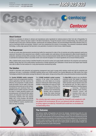 Contact Us:
l Republic of Ireland +353 (0)52 618 1858
l Northern Ireland    +44 (0)28 9099 8504
                                                                              Call Us On LoCall    1850 923 633



                                                                                                                      Centocor
                                        Vertical: Biotechnology Territory: Cork - Munster

About Centocor
Centocor is a subsidiary of Johnson & Johnson and manufactures active ingredients for medical products at their Cork site in Ringaskiddy. For
more than 25 years, Centocor has been a leader in the field of biomedicines. Through the dynamic science of biotechnology, they continue to seek
innovative ways to treat cancer, infectious diseases, cardiovascular and metabolic diseases, and immunemediated inflammatory disorders (I.M.I.D.s),
such as rheumatoid arthritis and psoriasis. Centocor’s work has revolutionized the science of immunology. They pioneered monoclonal antibody
technology, a cutting-edge approach that launched a new generation of products to treat immune-related diseases.

The Requirement
As with any world-class pharmaceutical manufacturing facility the requirement for state of the art scanning and printing equipment would prove
paramount. Secondary to this requirement was a reliable in-country supplier who could advise on the best equipment to allow smooth integration of
production, warehouse and back office processes. As well as a focus on actual production facility within the Cork plant there was also a requirement
to automate the warehouse facility to accurately monitor and reconcile throughput of in-bound ingredients and out-bound finished products.

After a detailed tender process Centocor identified VisionID as the best fit to advise and supply AutoID materials for the production and warehouse
facilities. Having close ties to the worlds leading manufacturers of AutoID equipment and a dedicated in-house Service and Support team VisionID
were able to deliver the best solutions for a busy pharmaceutical manufacturing facility.

The Solution
VisionID in association with production and engineering management were quick to gauge which solutions would work best for production and
warehouse end users. A combination of MC9090 handheld devices and LS3408 scanners from Symbol (Motorola) and Z4M printers from Zebra
Technologies provided the total solution package that allowed for data capture, storage and printing within a busy pharmaceutical manufacturing facility.

The Symbol MC9090 mobile computer                   The LS3408 handheld corded scanner                   The Zebra Z4M is an easy-to-use, cost effective
support current and nextgeneration business-        captures 1D bar codes in the harshest of             industrial printer that adapts to changing
critical applications that help maximize the        conditions, even when labels are at varying          application needs. The printer’s intuitive design
efficiency and productivity of mobile workers       distances. Featuring the widest working range        makes operation easy for both the novice and
inside and outside “the four walls” of the most     available, it reads labels as far away as 45 feet    the experienced user. The Z4M is ideal for a
demanding environments such as the Centocor                          and as close as .25 inches. This    wide variety of applications, including shipping/
manufacturing and warehouse floors. The                              scanner is ideal for the Centocor                      receiving, compliance
MC9090 series of mobile computers combines                           warehouse and manufacturing                            labelling, asset tracking,
the latest in mobile operating systems and                           facilities, with an ergonomic                          inventory control, and
processing power with advanced data capture                          design that makes scanning                             ticketing which was an
options and integrated multi-mode wireless                           comfortable during long shifts.                        ideal fit for the Centocor
connectivity including wide area network                                                                                    requirement.
(WAN), 802.11a/b/g wireless LAN (WLAN)
                                                    The wireless barcode scanners provided by VisionID work seamlessly with
and Bluetooth-enabled wireless personal area
network (WPAN) for anytime, anywhere voice,         our global SAP environment. We are very pleased with the solution and
video and data connectivity.                        on going support provided by VisionID and would have no hesitation in
                                                    recommending them.


                                                    The Outcome
                                                    The Centocor facility at Ringaskiddy now forms the strategic manufacturing centre of a new
                                                    global supply chain for the company for many of their existing and new pipeline recombinant
                                                    mammalian cell fermentation and monoclonal antibody products. This new manufacturing unit will
                                                    produce products for the detection and treatment of many human diseases on a commercial scale
                                                    but also is used to produce smaller quantities of drug material for clinical trials. The equipment
                                                    commissioned for this facility will prove key to future growth as well as product integrity and
                                                    VisionID are proud to be a part of this process.




                                                                                                                                                             17
 