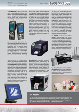 Contact Us:
l Republic of Ireland +353 (0)52 618 1858
l Northern Ireland    +44 (0)28 9099 8504
                                                                                Call Us On LoCall   1850 923 633
The Workabout Pro is relied on every day in            Based on the 5r Multi-Technology Platform,        This plug-n-play zero-touch configuration
mobile-intensive applications such as asset            the ThermaLine T5000r family is an industrial     access port is a key component of Motorola’s
tracking, meter reading, and mobile ticketing          thermal bar code printer designed to operate in   award-winning wireless switch system, the
across a variety of industries such as field           challenging environments. Through leadership      wireless LAN (WLAN) architecture that does
service, courier, retail, warehousing and              by design, the T5000r combines reliability,       more - yet costs less. Working in conjunction
manufacturing – and the list continues to grow.        utility, power and flexibility for demanding      with Motorola’s wireless switches, the
                                                       environments and provides the open migration      AP300 delivers robust and feature-rich IEEE
                                                       to RFID for future requirements. The T5000r       802.11a/b/g connectivity. It can also be used
                                                       supports the widest range of connectivity and     as a sensor in conjunction with Motorola’s
                                                       control without sacrificing performance and       Wireless Intrusion Protection System (IPS).
                                                       provides the ability to meet new application      Adoptable as either a Layer 2 or Layer 3 AP, the
                                                       and compliance requirements. The T5000r           AP300 supports Layer 3 Mobility - substantially
                                                       integrates real world experience that readily     reducing the cost of deploying, implementing
                                                       adapts to emerging standards. The T5000r          and managing a WLAN while significantly
                                                       firmware can be upgraded to keep pace with        increasing features, functionality and the
                                                       new thermal bar code printing innovations and     security of the WLAN infrastructure.
                                                       applications.
                                                                                                         The RFS6000 provides a single platform
                                                                                                         capable of delivering carrier-grade wireless
                                                                                                         voice and data inside and outside the enterprise
                                                                                                         for medium to large organizations with 2,000-
It’s more than a data capture device. It’s a                                                             20,000 users. Improve operational efficiency
cellphone and an intelligent workstation too,                                                            and reduce the cost of mobility with a powerful
allowing your mobile workers to call customers,                                                          comprehensive feature set including Adaptive
upload route maps, and send data back to                                                                 AP, which delivers unmatched performance,
office headquarters. It has integrated multi-                                                            security, reliability and scalability to enable
mode wireless connectivity including wide                                                                networks for business mobility at a low TCO.
area network (WAN), 802.11a/b/g wireless
LAN (WLAN) and Bluetooth-enabled wireless
personal area network (WPAN) for anytime,
anywhere voice, video and data connectivity.



Touch simplifies the human/machine                     ZM600 printers bring added flexibility to
interface for industrial equipment by enabling         the popular Z Series platform, which has
the operator’s reactions to be natural and             always stood out from the competition in
intuitive. Elo Touch solutions also help reduce        terms of both performance and price. With
the complexity of operations by eliminating            10-inches-per-second print speed, industry-
the often cumbersome traditional operator              leading throughput, rugged reliability, and       VisionID supplied custom and standard labels
interfaces. They simplify the task and reduce          a wide selection of options, these full-sized     and ribbons as part of the project requirements.
training time for operators while adding more          metal printers enhance productivity in tough      In addition VisionID holds buffer stock of all
capabilities to the machine itself. The Elo            environments and demanding applications           consumables ensuring no stock out issues and
reputation for forefront technologies, wide                                                              same day delivery of product.
range of solutions, quality, and long-term
reliability ensures it is a preferred touch solution
vendor for all industrial users. Importantly, we
provide a range of touch interfaces that will
continue functioning efficiently throughout the
lifetime of your machine or system.




                                                       The Outcome
                                                       The seamless SAP integration undertaken by both companies has streamlined operations and
                                                       information flow allowing real time updates and improved visibility of stock movements. The
                                                       equipment commissioned and ongoing support for this facility will prove key to future growth as
                                                       well as product integrity and VisionID are proud to be a part of this process.




                                                                                                                                                            19
 