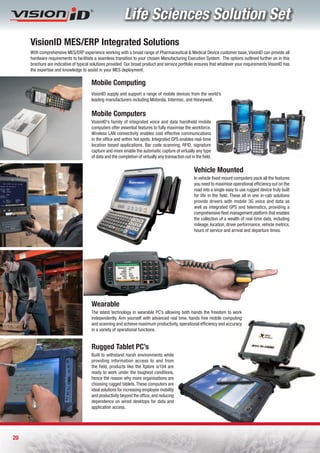 Life Sciences Solution Set
     VisionID MES/ERP Integrated Solutions
     With comprehensive MES/ERP experience working with a broad range of Pharmaceutical & Medical Device customer base, VisionID can provide all
     hardware requirements to facilitate a seamless transition to your chosen Manufacturing Execution System. The options outlined further on in this
     brochure are indicative of typical solutions provided. Our broad product and service portfolio ensures that whatever your requirements VisionID has
     the expertise and knowledge to assist in your MES deployment.

                                       Mobile Computing
                                       VisionID supply and support a range of mobile devices from the world’s
                                       leading manufacturers including Motorola, Intermec, and Honeywell.


                                       Mobile Computers
                                       VisionID’s family of integrated voice and data handheld mobile
                                       computers offer essential features to fully maximise the workforce.
                                       Wireless LAN connectivity enables cost effective communications
                                       in the office and within hot spots. Integrated GPS enables real-time
                                       location based applications. Bar code scanning, RFID, signature
                                       capture and more enable the automatic capture of virtually any type
                                       of data and the completion of virtually any transaction out in the field.

                                                                                                     Vehicle Mounted
                                                                                                     In vehicle fixed mount computers pack all the features
                                                                                                     you need to maximise operational efficiency out on the
                                                                                                     road into a single easy to use rugged device truly built
                                                                                                     for life in the field. These all in one in-cab solutions
                                                                                                     provide drivers with mobile 3G voice and data as
                                                                                                     well as integrated GPS and telematics, providing a
                                                                                                     comprehensive fleet management platform that enables
                                                                                                     the collection of a wealth of real-time data, including
                                                                                                     mileage, location, driver performance, vehicle metrics,
                                                                                                     hours of service and arrival and departure times.




                                       Wearable
                                       The latest technology in wearable PC’s allowing both hands the freedom to work
                                       independently. Arm yourself with advanced real time, hands free mobile computing
                                       and scanning and achieve maximum productivity, operational efficiency and accuracy
                                       in a variety of operational functions.


                                       Rugged Tablet PC’s
                                       Built to withstand harsh environments while
                                       providing information access to and from
                                       the field, products like the Xplore ix104 are
                                       ready to work under the toughest conditions,
                                       hence the reason why more organisations are
                                       choosing rugged tablets. These computers are
                                       ideal solutions for increasing employee mobility
                                       and productivity beyond the office, and reducing
                                       dependence on wired desktops for data and
                                       application access.




20
 