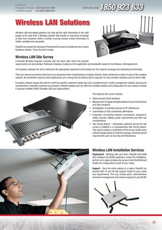 Contact Us:
l Republic of Ireland +353 (0)52 618 1858
l Northern Ireland    +44 (0)28 9099 8504
                                                                           Call Us On LoCall   1850 923 633
Wireless LAN Solutions
Wireless LAN technology solutions can help get the right information to the right
people at the right time. A Wireless solution will provide an interactive exchange
of data from anywhere within a facility, ensuring mission critical information is
visible, available and accessible.

VisionID can provide the necessary Professional Services to compliment your chosen
hardware solution. These Services include:


Wireless LAN Site Survey
A VisionID Wireless Engineer consults with the client after which the specific
requirements are documented. Particular emphasis is placed on the application and bandwidth needs for the Wireless LAN deployment.

The Engineer analyses the site to determine the appropriate equipment and locations for the required coverage and networking functionality.

There are several core factors that have to be considered when implementing a wireless network, these include the number of users of the wireless
network, the bandwidth required (what applications are running) and the latency that is required, for time sensitive solutions such as Voice Calls.

A wireless network design that will fit in with the specific customers needs has to be considered from a traffic management solution and security
considerations. VisionID’s engineers are trained in network analysis and can offer the complete solution and configuration for your needs to include
if required multiple VLAN’s firewalls, QOS and segmentation.

                                                                                        The physical site survey includes:
                                                                                     ƒ Define Access Points locations
                                                                                     ƒ Measurement of signal strength between Access Point devices
                                                                                       and client locations
                                                                                     ƒ Investigation of potential sources of RF interference
                                                                                     ƒ Examination of host connectivity alternatives
                                                                                     ƒ Evaluation of existing network connections, equipment,
                                                                                       safety, security, cabling, power requirements and other key
                                                                                       considerations
                                                                                     ƒ Site Survey Report – Information gathered during the site
                                                                                       survey is collated in a comprehensive Site Survey Report.
                                                                                       This report contains a breakdown of the survey results and a
                                                                                       network design based on desired coverage, including special
                                                                                       requirements such as Security and Redundancy.




                                                                                        Wireless LAN Installation Services
                                                                                        Deployment - Working with your team, VisionID will install
                                                                                        and configure the WLAN equipment, review the installation,
                                                                                        perform an in-place wireless site survey to test the WLAN and
                                                                                        modify the configuration to best fit your needs.

                                                                                        Support - Once the entire solution is in place, VisionID can
                                                                                        provide both on and off-site support based on your needs
                                                                                        and requirements. This may include patch, administrative
                                                                                        and device management and reactive support for your WLAN.




                                                                                                                                                        21
 