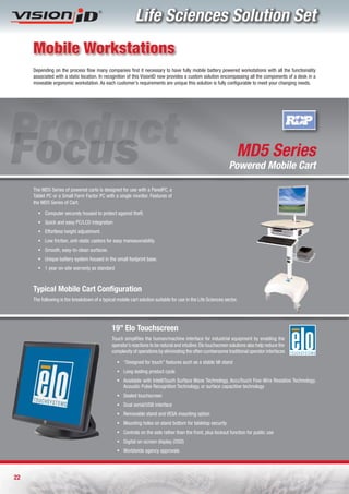 Life Sciences Solution Set
     Mobile Workstations
     Depending on the process flow many companies find it necessary to have fully mobile battery powered workstations with all the functionality
     associated with a static location. In recognition of this VisionID now provides a custom solution encompassing all the components of a desk in a
     moveable ergonomic workstation. As each customer’s requirements are unique this solution is fully configurable to meet your changing needs.




                                                                                                                    MD5 Series
                                                                                                                Powered Mobile Cart

     The MD5 Series of powered carts is designed for use with a PanelPC, a
     Tablet PC or a Small Form Factor PC with a single monitor. Features of
     the MD5 Series of Cart:

       ƒ Computer securely housed to protect against theft.
       ƒ Quick and easy PC/LCD integration
       ƒ Effortless height adjustment.
       ƒ Low friction, anti-static castors for easy manoeuvrability.
       ƒ Smooth, easy-to-clean surfaces.
       ƒ Unique battery system housed in the small footprint base.
       ƒ 1 year on-site warranty as standard



     Typical Mobile Cart Configuration
     The following is the breakdown of a typical mobile cart solution suitable for use in the Life Sciences sector.




                                               19” Elo Touchscreen
                                               Touch simplifies the human/machine interface for industrial equipment by enabling the
                                               operator’s reactions to be natural and intuitive. Elo touchscreen solutions also help reduce the
                                               complexity of operations by eliminating the often cumbersome traditional operator interfaces

                                                  ƒ “Designed for touch” features such as a stable tilt stand
                                                  ƒ Long-lasting product cycle
                                                  ƒ Available with IntelliTouch Surface Wave Technology, AccuTouch Five-Wire Resistive Technology,
                                                    Acoustic Pulse Recognition Technology, or surface capacitive technology
                                                  ƒ Sealed touchscreen
                                                  ƒ Dual serial/USB interface
                                                  ƒ Removable stand and VESA mounting option
                                                  ƒ Mounting holes on stand bottom for tabletop security
                                                  ƒ Controls on the side rather than the front, plus lockout function for public use
                                                  ƒ Digital on-screen display (OSD)
                                                  ƒ Worldwide agency approvals




22
 